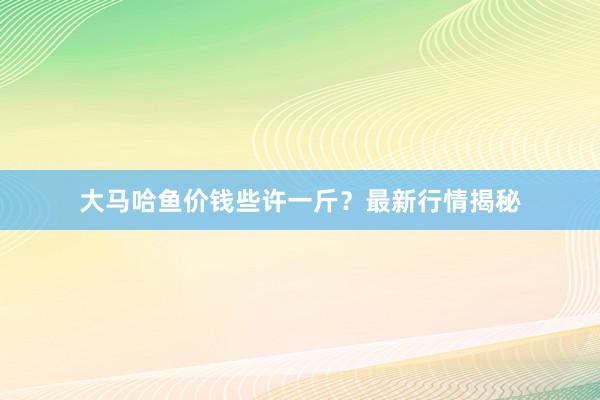 大马哈鱼价钱些许一斤？最新行情揭秘
